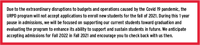 Due to the extraordinary disruptions to budgets and operations caused by the Covid 19 pandemic, the URPD program will not accept applications to enroll new students for the fall of 2021. During this 1 year pause in admissions, we will be focused on supporting our current students toward graduation and evaluating the program to enhance its ability to support and sustain students in future. We anticipate accepting admissions for Fall 2022 in Fall 2021 and encourage you to check back with us then.